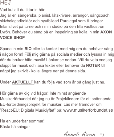 HEJ!
Vad kul att du tittar in här!
Jag är en sångerska, pianist, låtskrivare, arrangör, sångcoach, skivbolagsdirektör och nyutbildad Paralegal som tillbringar frilanslivet på turne och i min studio på den lilla västkust-ön Lyrön. Behöver du sång på en inspelning så kolla in min AXON VOICE SHOP

Spana in min BIO eller ta kontakt med mig om du behöver sång i någon form! Följ mig gärna på sociala medier och lyssna in mig där du brukar hitta musik! Länkar se nedan. Vill du veta vad jag släppt för musik och läsa texter eller behöver du NOTER till något jag skrivit - kolla längre ner på denna sida.

Under AKTUELLT kan du följa vad som är på gång just nu. 

Hör gärna av dig vid frågor! Inte minst angående Musikerförbundet där jag nu är Projektledare för ett spännande EU-fortbildningsprojekt för musiker. Läs mer framöver om ”React-EU: Digitala Musiklyftet” på: www.musikerforbundet.se
                                                    
Ha en underbar sommar!
Bästa hälsningar
                                                   Anneli Axon   =)